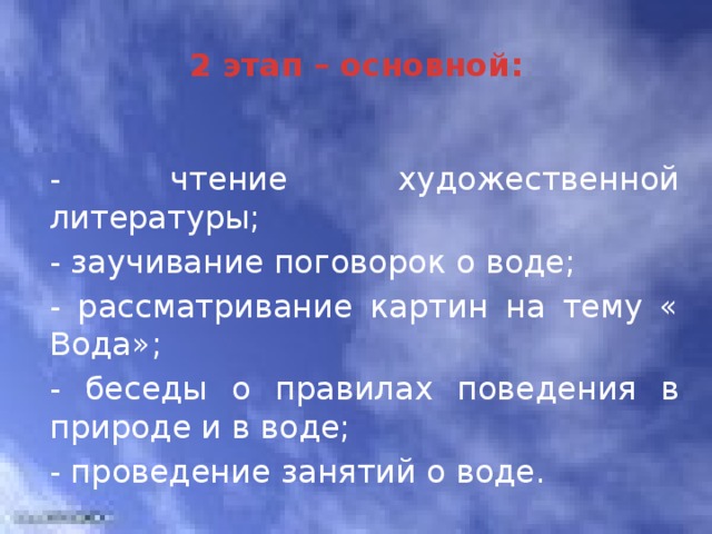 2 этап – основной: - чтение художественной литературы; - заучивание поговорок о воде; - рассматривание картин на тему « Вода»; - беседы о правилах поведения в природе и в воде; - проведение занятий о воде. 3 