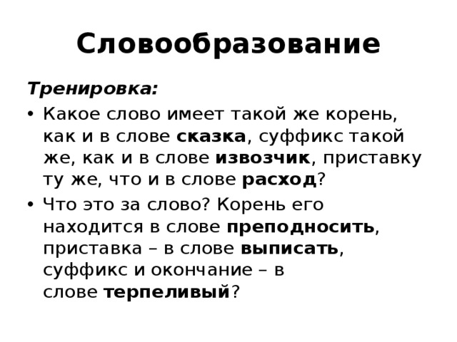 Словообразование Тренировка: Какое слово имеет такой же корень, как и в слове  сказка , суффикс такой же, как и в слове извозчик , приставку ту же, что и в слове  расход ? Что это за слово? Корень его находится в слове  преподносить , приставка – в слове выписать , суффикс и окончание – в слове  терпеливый ? 