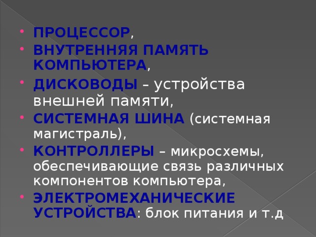 ПРОЦЕССОР , ВНУТРЕННЯЯ ПАМЯТЬ КОМПЬЮТЕРА , ДИСКОВОДЫ – устройства внешней памяти, СИСТЕМНАЯ ШИНА (системная магистраль), КОНТРОЛЛЕРЫ – микросхемы, обеспечивающие связь различных компонентов компьютера, ЭЛЕКТРОМЕХАНИЧЕСКИЕ УСТРОЙСТВА : блок питания и т.д 