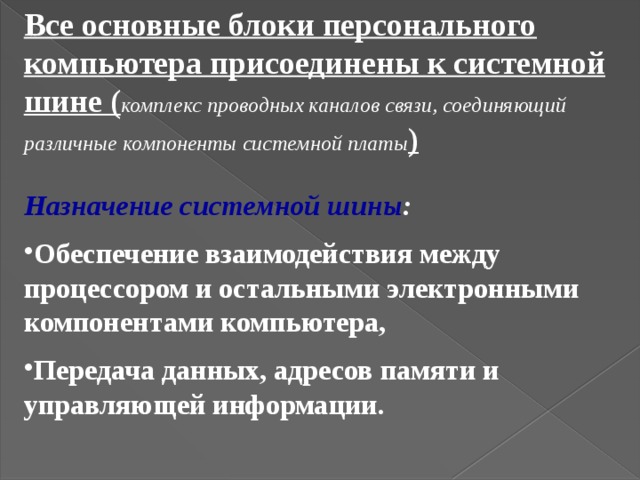 Все основные блоки персонального компьютера присоединены к системной шине ( комплекс проводных каналов связи, соединяющий различные компоненты системной платы ) Назначение системной шины : Обеспечение взаимодействия между процессором и остальными электронными компонентами компьютера, Передача данных, адресов памяти и управляющей информации.  