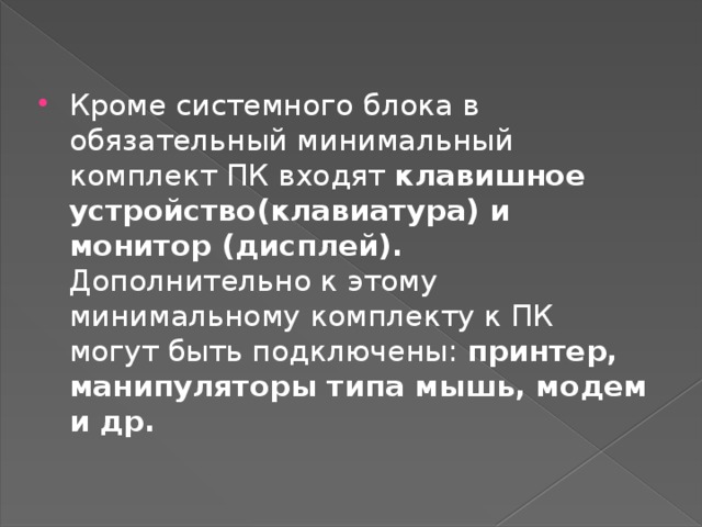 Кроме системного блока в обязательный минимальный комплект ПК входят клавишное устройство(клавиатура) и монитор (дисплей). Дополнительно к этому минимальному комплекту к ПК могут быть подключены: принтер, манипуляторы типа мышь, модем и др. 
