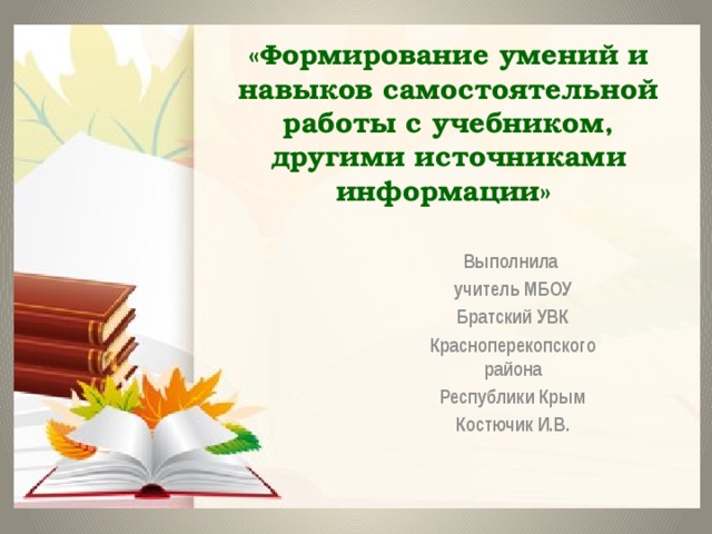 «Формирование умений и навыков самостоятельной работы с учебником, другими источниками информации» Выполнила учитель МБОУ  Братский УВК Красноперекопского района Республики Крым Костючик И.В. 