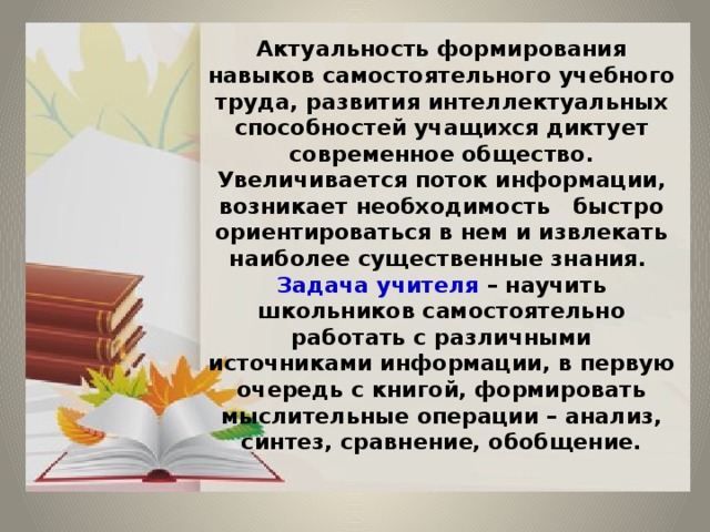 Актуальность формирования навыков самостоятельного учебного труда, развития интеллектуальных способностей учащихся диктует современное общество. Увеличивается поток информации, возникает необходимость быстро ориентироваться в нем и извлекать наиболее существенные знания.  Задача учителя – научить школьников самостоятельно работать с различными источниками информации, в первую очередь с книгой, формировать мыслительные операции – анализ, синтез, сравнение, обобщение. 