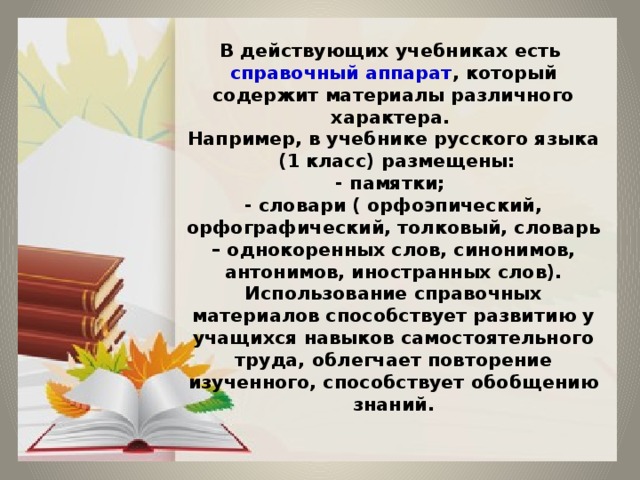 В действующих учебниках есть справочный аппарат , который содержит материалы различного характера.  Например, в учебнике русского языка  (1 класс) размещены:  - памятки;  - словари ( орфоэпический, орфографический, толковый, словарь – однокоренных слов, синонимов, антонимов, иностранных слов).  Использование справочных материалов способствует развитию у учащихся навыков самостоятельного труда, облегчает повторение изученного, способствует обобщению знаний.   