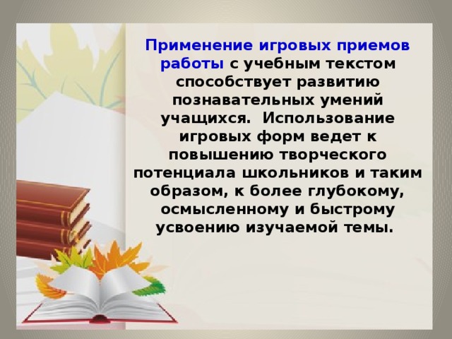  Применение игровых приемов работы с учебным текстом способствует развитию познавательных умений учащихся. Использование игровых форм ведет к повышению творческого потенциала школьников и таким образом, к более глубокому, осмысленному и быстрому усвоению изучаемой темы.       
