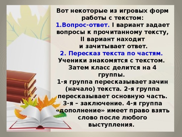 Вот некоторые из игровых форм работы с текстом:  1.Вопрос-ответ. I вариант задает вопросы к прочитанному тексту, II вариант находит  и зачитывает ответ.  2. Пересказ текста по частям.  Ученики знакомятся с текстом.  Затем класс делится на 4 группы.  1-я группа пересказывает зачин (начало) текста. 2-я группа пересказывает основную часть. 3-я – заключение. 4-я группа «дополнение» имеет право взять слово после любого выступления. 