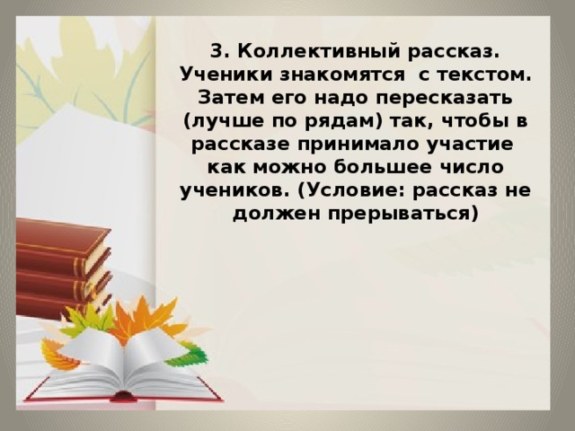 3. Коллективный рассказ. Ученики знакомятся с текстом. Затем его надо пересказать (лучше по рядам) так, чтобы в рассказе принимало участие как можно большее число учеников. (Условие: рассказ не должен прерываться)         