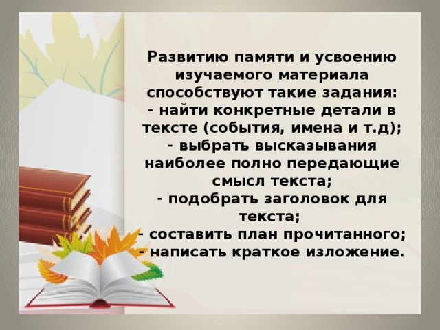 Развитию памяти и усвоению изучаемого материала способствуют такие задания:  - найти конкретные детали в тексте (события, имена и т.д);  - выбрать высказывания наиболее полно передающие смысл текста;  - подобрать заголовок для текста;  - составить план прочитанного;  - написать краткое изложение. 