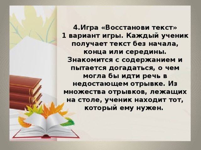 4.Игра «Восстанови текст»  1 вариант игры. Каждый ученик получает текст без начала, конца или середины. Знакомится с содержанием и пытается догадаться, о чем могла бы идти речь в недостающем отрывке. Из множества отрывков, лежащих на столе, ученик находит тот, который ему нужен.   