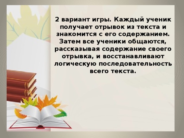 2 вариант игры. Каждый ученик получает отрывок из текста и знакомится с его содержанием. Затем все ученики общаются, рассказывая содержание своего отрывка, и восстанавливают логическую последовательность всего текста.        
