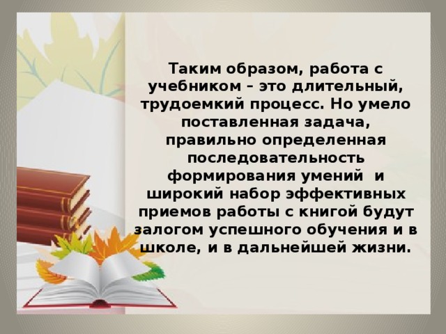 Таким образом, работа с учебником – это длительный, трудоемкий процесс. Но умело поставленная задача, правильно определенная последовательность формирования умений и широкий набор эффективных приемов работы с книгой будут залогом успешного обучения и в школе, и в дальнейшей жизни. 