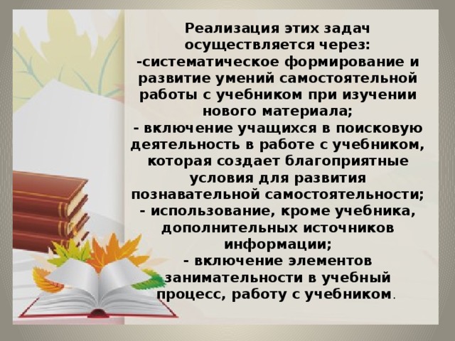 Реализация этих задач осуществляется через:  -систематическое формирование и развитие умений самостоятельной работы с учебником при изучении нового материала;  - включение учащихся в поисковую деятельность в работе с учебником, которая создает благоприятные условия для развития познавательной самостоятельности;  - использование, кроме учебника, дополнительных источников информации;  - включение элементов занимательности в учебный процесс, работу с учебником . 