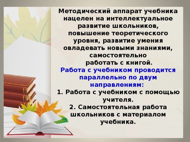 Методический аппарат учебника нацелен на интеллектуальное развитие школьников, повышение теоретического уровня, развитие умения овладевать новыми знаниями, самостоятельно  работать с книгой.  Работа с учебником проводится параллельно по двум направлениям:  1. Работа с учебником с помощью учителя.  2. Самостоятельная работа школьников с материалом учебника.   