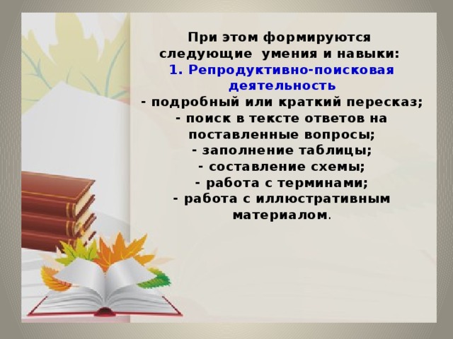  При этом формируются  следующие умения и навыки:  1. Репродуктивно-поисковая деятельность  - подробный или краткий пересказ;  - поиск в тексте ответов на поставленные вопросы;  - заполнение таблицы;  - составление схемы;  - работа с терминами;  - работа с иллюстративным материалом .         