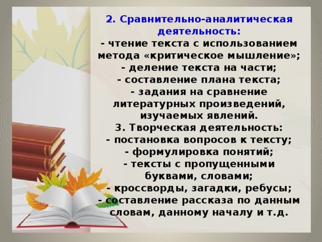 2. Сравнительно-аналитическая деятельность:  - чтение текста с использованием метода «критическое мышление»;  - деление текста на части;  - составление плана текста;  - задания на сравнение литературных произведений, изучаемых явлений.  3. Творческая деятельность:  - постановка вопросов к тексту;  - формулировка понятий;  - тексты с пропущенными буквами, словами;  - кроссворды, загадки, ребусы;  - составление рассказа по данным словам, данному началу и т.д. 