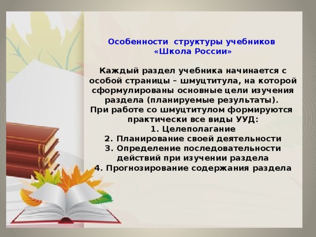   Особенности структуры учебников  «Школа России»   Каждый раздел учебника начинается с особой страницы – шмуцтитула, на которой сформулированы основные цели изучения раздела (планируемые результаты).  При работе со шмуцтитулом формируются  практически все виды УУД:  1. Целеполагание  2. Планирование своей деятельности  3. Определение последовательности действий при изучении раздела  4. Прогнозирование содержания раздела       
