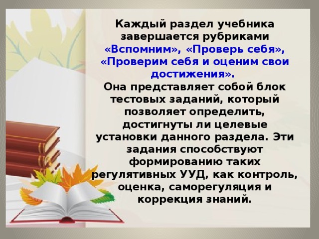 Каждый раздел учебника завершается рубриками «Вспомним», «Проверь себя», «Проверим себя и оценим свои достижения».  Она представляет собой блок тестовых заданий, который позволяет определить, достигнуты ли целевые установки данного раздела. Эти задания способствуют формированию таких регулятивных УУД, как контроль, оценка, саморегуляция и коррекция знаний. 