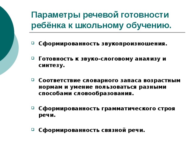 Параметры речевой готовности ребёнка к школьному обучению. Сформированность звукопроизношения.  Готовность к звуко-слоговому анализу и синтезу.  Соответствие словарного запаса возрастным нормам и умение пользоваться разными способами словообразования.  Сформированность грамматического строя речи.  Сформированность связной речи.  