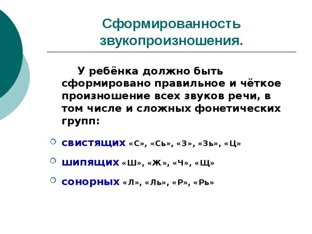 Сформированность звукопроизношения.   У ребёнка должно быть сформировано правильное и чёткое произношение всех звуков речи, в том числе и сложных фонетических групп:  свистящих «С», «Сь», «З», «Зь», «Ц»  шипящих «Ш», «Ж», «Ч», «Щ»  сонорных «Л», «Ль», «Р», «Рь» 