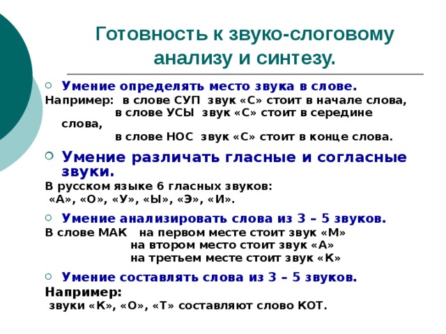 Готовность к звуко-слоговому анализу и синтезу. Умение определять место звука в слове. Например: в слове СУП звук «С» стоит в начале слова,  в слове УСЫ звук «С» стоит в середине слова,  в слове НОС звук «С» стоит в конце слова.  Умение различать гласные и согласные звуки. В русском языке 6 гласных звуков:  «А», «О», «У», «Ы», «Э», «И».  Умение анализировать слова из 3 – 5 звуков. В слове МАК на первом месте стоит звук «М»  на втором место стоит звук «А»  на третьем месте стоит звук «К»  Умение составлять слова из 3 – 5 звуков. Например:  звуки «К», «О», «Т» составляют слово КОТ. 
