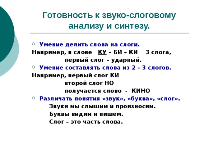 Готовность к звуко-слоговому анализу и синтезу. Умение делить слова на слоги. Например, в слове КУ – БИ – КИ 3 слога,  первый слог – ударный. Умение составлять слова из 2 – 3 слогов. Например, первый слог КИ  второй слог НО  получается слово - КИНО Различать понятия «звук», «буква», «слог».   Звуки мы слышим и произносим.   Буквы видим и пишем.   Слог – это часть слова.  