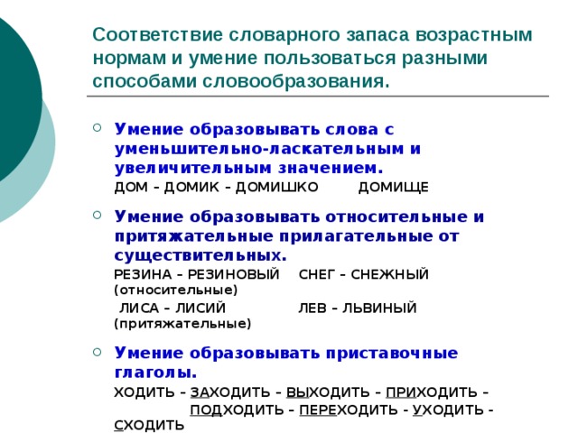 Соответствие словарного запаса возрастным нормам и умение пользоваться разными способами словообразования. Умение образовывать слова с уменьшительно-ласкательным и увеличительным значением.  ДОМ – ДОМИК – ДОМИШКО ДОМИЩЕ  Умение образовывать относительные и притяжательные прилагательные от существительных.  РЕЗИНА – РЕЗИНОВЫЙ СНЕГ – СНЕЖНЫЙ (относительные)  ЛИСА – ЛИСИЙ ЛЕВ – ЛЬВИНЫЙ (притяжательные)  Умение образовывать приставочные глаголы.  ХОДИТЬ – ЗА ХОДИТЬ – ВЫ ХОДИТЬ – ПРИ ХОДИТЬ –  ПОД ХОДИТЬ – ПЕРЕ ХОДИТЬ - У ХОДИТЬ - С ХОДИТЬ 