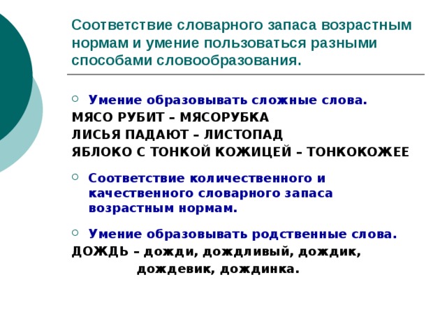 Соответствие словарного запаса возрастным нормам и умение пользоваться разными способами словообразования. Умение образовывать сложные слова. МЯСО РУБИТ – МЯСОРУБКА ЛИСЬЯ ПАДАЮТ – ЛИСТОПАД ЯБЛОКО С ТОНКОЙ КОЖИЦЕЙ – ТОНКОКОЖЕЕ  Соответствие количественного и качественного словарного запаса возрастным нормам.  Умение образовывать родственные слова. ДОЖДЬ – дожди, дождливый, дождик,  дождевик, дождинка. 