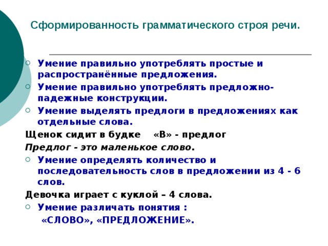 Сформированность грамматического строя речи. Умение правильно употреблять простые и распространённые предложения. Умение правильно употреблять предложно-падежные конструкции. Умение выделять предлоги в предложениях как отдельные слова. Щенок сидит в будке «В» - предлог Предлог - это маленькое слово. Умение определять количество и последовательность слов в предложении из 4 - 6 слов. Девочка играет с куклой – 4 слова. Умение различать понятия :  «СЛОВО», «ПРЕДЛОЖЕНИЕ». 