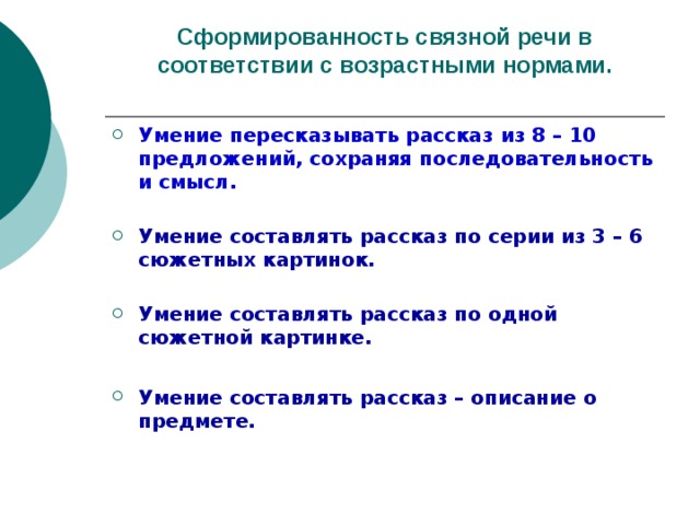 Сформированность связной речи в соответствии с возрастными нормами. Умение пересказывать рассказ из 8 – 10 предложений, сохраняя последовательность и смысл.  Умение составлять рассказ по серии из 3 – 6 сюжетных картинок. Умение составлять рассказ по одной сюжетной картинке.  Умение составлять рассказ – описание о предмете. 