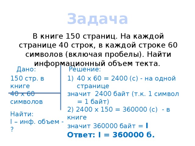 Задача В книге 150 страниц. На каждой странице 40 строк, в каждой строке 60 символов (включая пробелы). Найти информационный объем текта. Дано: Решение: 150 стр. в книге 40 х 60 = 2400 (с) - на одной странице 40 х 60 символов значит 2400 байт (т.к. 1 символ = 1 байт) 2) 2400 х 150 = 360000 (с) - в книге Найти: значит 360000 байт = I I – инф. объем - ? Ответ: I = 360000 б. 