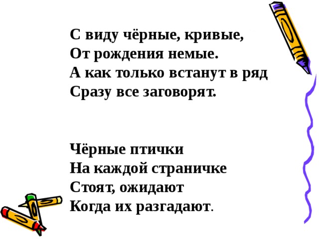 С виду чёрные, кривые, От рождения немые. А как только встанут в ряд Сразу все заговорят.   Чёрные птички На каждой страничке Стоят, ожидают Когда их разгадают . 