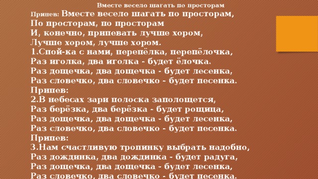 Вместе весело шагать по просторам Припев:  Вместе весело шагать по просторам,  По просторам, по просторам  И, конечно, припевать лучше хором,  Лучше хором, лучше хором.  1.Спой-ка с нами, перепёлка, перепёлочка,  Раз иголка, два иголка - будет ёлочка.  Раз дощечка, два дощечка - будет лесенка,  Раз словечко, два словечко - будет песенка.  Припев:  2.В небесах зари полоска заполощется,  Раз берёзка, два берёзка - будет рощица,  Раз дощечка, два дощечка - будет лесенка,  Раз словечко, два словечко - будет песенка.  Припев: 3.Нам счастливую тропинку выбрать надобно,  Раз дождинка, два дождинка - будет радуга,  Раз дощечка, два дощечка - будет лесенка,  Раз словечко, два словечко - будет песенка. 