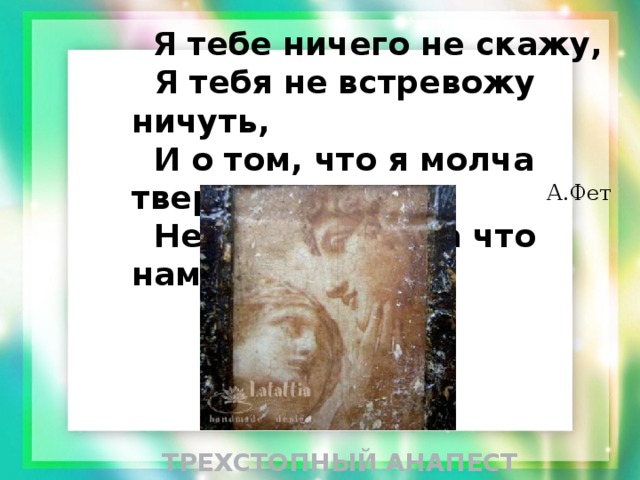  Я тебе ничего не скажу,  Я тебя не встревожу ничуть,  И о том, что я молча твержу  Не решусь ни на что намекнуть. А.Фет ТРЕХСТОПНЫЙ АНАПЕСТ 