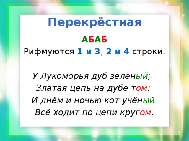 Перекрёстная А Б А Б Рифмуются 1 и 3 , 2 и 4 строки. У Лукоморья дуб зелён ый ;  Златая цепь на дубе т ом : И днём и ночью кот учён ый  Всё ходит по цепи круг ом . 