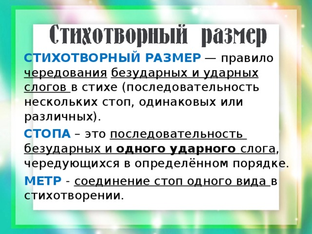 СТИХОТВОРНЫЙ РАЗМЕР  — правило чередования  безударных и ударных слогов в стихе (последовательность нескольких стоп, одинаковых или различных). СТОПА – это последовательность безударных и одного ударного слога , чередующихся в определённом порядке. МЕТР  - соединение стоп одного вида в стихотворении. 