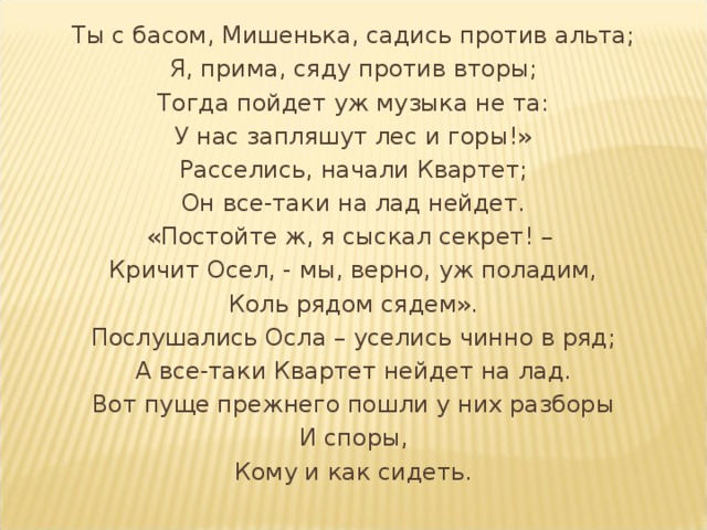 Ты с басом, Мишенька, садись против альта; Я, прима, сяду против вторы; Тогда пойдет уж музыка не та: У нас запляшут лес и горы!» Расселись, начали Квартет; Он все-таки на лад нейдет. «Постойте ж, я сыскал секрет! – Кричит Осел, - мы, верно, уж поладим, Коль рядом сядем». Послушались Осла – уселись чинно в ряд; А все-таки Квартет нейдет на лад. Вот пуще прежнего пошли у них разборы И споры, Кому и как сидеть. 