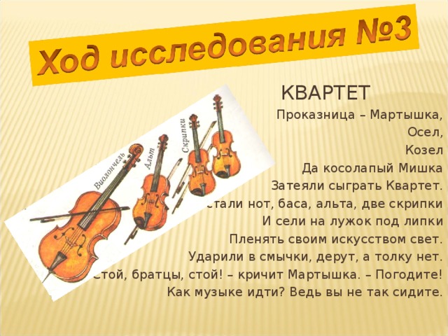  КВАРТЕТ Проказница – Мартышка, Осел, Козел Да косолапый Мишка Затеяли сыграть Квартет. Достали нот, баса, альта, две скрипки И сели на лужок под липки Пленять своим искусством свет. Ударили в смычки, дерут, а толку нет. «Стой, братцы, стой! – кричит Мартышка. – Погодите! Как музыке идти? Ведь вы не так сидите. 