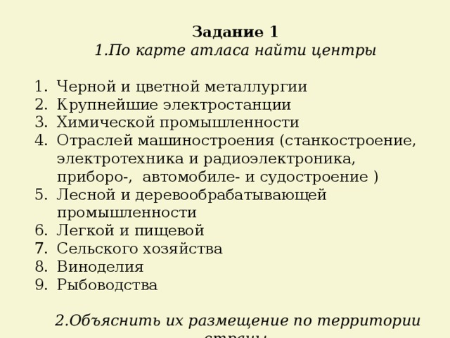 Задание 1 1.По карте атласа найти центры Черной и цветной металлургии Крупнейшие электростанции Химической промышленности Отраслей машиностроения (станкостроение, электротехника и радиоэлектроника, приборо-, автомобиле- и судостроение ) Лесной и деревообрабатывающей промышленности Легкой и пищевой Сельского хозяйства Виноделия Рыбоводства  2.Объяснить их размещение по территории страны 