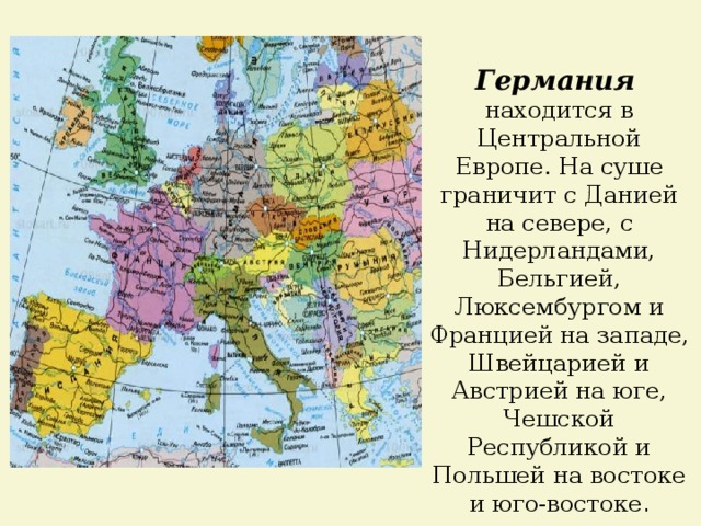 Германия  находится в Центральной Европе. На суше граничит с Данией на севере, с Нидерландами, Бельгией, Люксембургом и Францией на западе, Швейцарией и Австрией на юге, Чешской Республикой и Польшей на востоке и юго-востоке . 