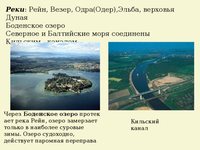 Реки : Рейн, Везер, Одра(Одер),Эльба, верховья Дуная Боденское озеро Северное и Балтийские моря соединены Кильским каналом Через  Боденское   озеро  протекает река Рейн, озеро замерзает только в наиболее суровые зимы. Озеро судоходно, действует паромная переправа .  Кильский канал 