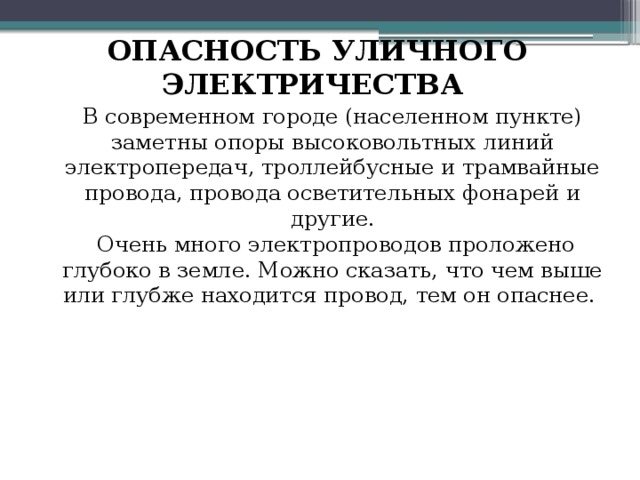 ОПАСНОСТЬ УЛИЧНОГО ЭЛЕКТРИЧЕСТВА В современном городе (населенном пункте) заметны опоры высоковольтных линий электропередач, троллейбусные и трамвайные провода, провода осветительных фонарей и другие.  Очень много электропроводов проложено глубоко в земле. Можно сказать, что чем выше или глубже находится провод, тем он опаснее. 