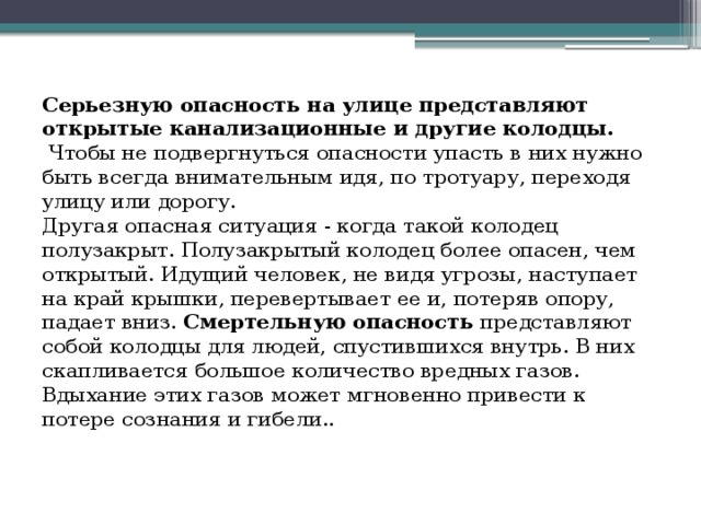 Серьезную опасность на улице представляют открытые канализационные и другие колодцы.  Чтобы не подвергнуться опасности упасть в них нужно быть всегда внимательным идя, по тротуару, переходя улицу или дорогу.  Другая опасная ситуация - когда такой колодец полузакрыт. Полузакрытый колодец более опасен, чем открытый. Идущий человек, не видя угрозы, наступает на край крышки, перевертывает ее и, потеряв опору, падает вниз. Смертельную опасность представляют собой колодцы для людей, спустившихся внутрь. В них скапливается большое количество вредных газов. Вдыхание этих газов может мгновенно привести к потере сознания и гибели.. 