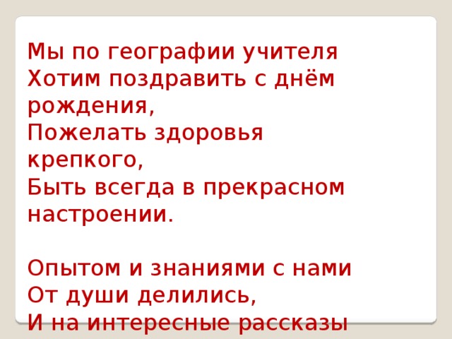 Мы по географии учителя  Хотим поздравить с днём рождения,  Пожелать здоровья крепкого,  Быть всегда в прекрасном настроении.   Опытом и знаниями с нами  От души делились,  И на интересные рассказы  Нам о разных странах не скупились! 