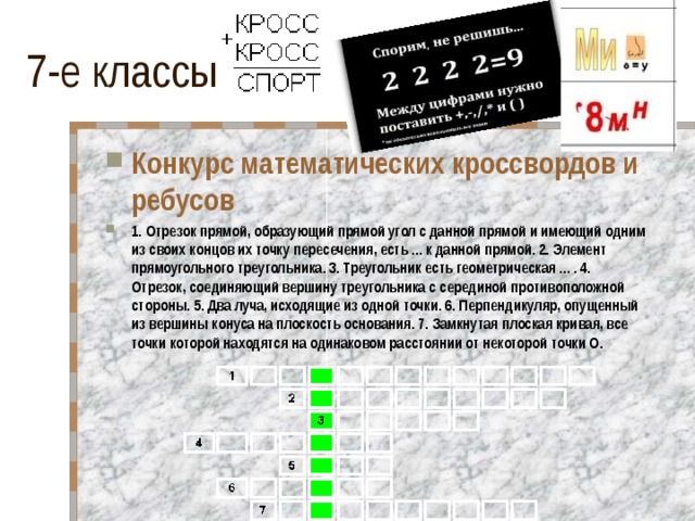 Конкурс математических кроссвордов и ребусов 1. Отрезок прямой, образующий прямой угол с данной прямой и имеющий одним из своих концов их точку пересечения, есть ... к данной прямой. 2. Элемент прямоугольного треугольника. 3. Треугольник есть геометрическая ... . 4. Отрезок, соединяющий вершину треугольника с серединой противоположной стороны. 5. Два луча, исходящие из одной точки. 6. Перпендикуляр, опущенный из вершины конуса на плоскость основания. 7. Замкнутая плоская кривая, все точки которой находятся на одинаковом расстоянии от некоторой точки O.   