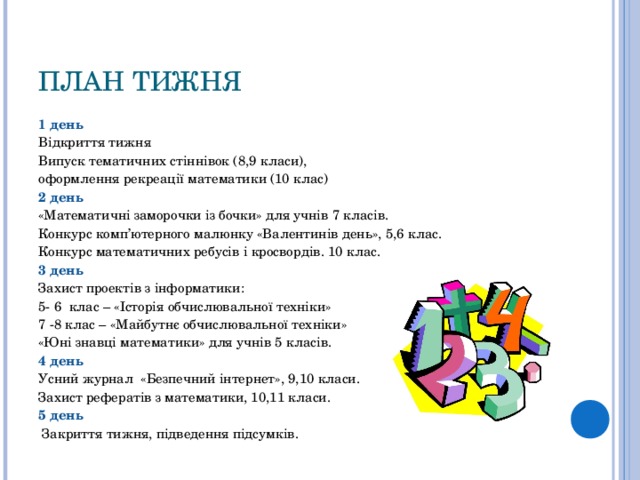 ПЛАН ТИЖНЯ 1 день Відкриття тижня Випуск тематичних стіннівок (8,9 класи), оформлення рекреації математики (10 клас) 2 день «Математичні заморочки із бочки» для учнів 7 класів. Конкурс комп’ютерного малюнку «Валентинів день», 5,6 клас. Конкурс математичних ребусів і кросвордів. 10 клас. 3 день Захист проектів з інформатики: 5- 6 клас – «Історія обчислювальної техніки» 7 -8 клас – «Майбутнє обчислювальної техніки» «Юні знавці математики» для учнів 5 класів. 4 день Усний журнал «Безпечний інтернет», 9,10 класи. Захист рефератів з математики, 10,11 класи. 5 день   Закриття тижня, підведення підсумків. 