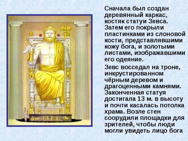  Сначала был создан деревянный каркас, костяк статуи Зевса. Затем его покрыли пластинками из слоновой кости, представлявшими кожу бога, и золотыми листами, изображавшими его одеяние.  Зевс восседал на троне, инкрустированном чёрным деревом и драгоценными камнями. Законченная статуя достигала 13 м. в высоту и почти касалась потолка храма. Возле стен соорудили площадки для зрителей, чтобы люди могли увидеть лицо бога   