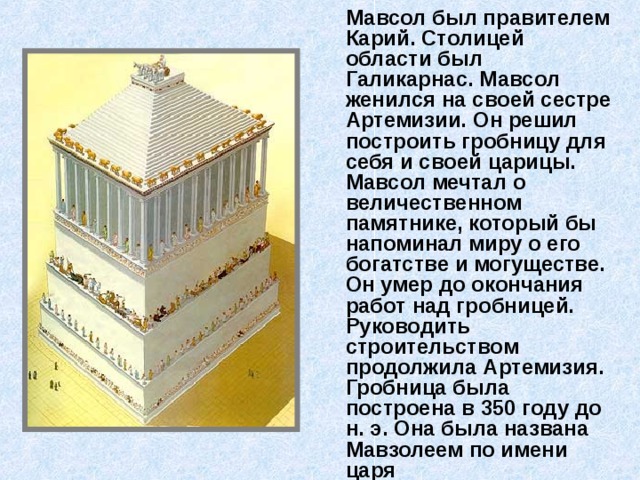  Мавсол был правителем Карий. Столицей области был Галикарнас. Мавсол женился на своей сестре Артемизии. Он решил построить гробницу для себя и своей царицы. Мавсол мечтал о величественном памятнике, который бы напоминал миру о его богатстве и могуществе. Он умер до окончания работ над гробницей. Руководить строительством продолжила Артемизия. Гробница была построена в 350 году до н. э. Она была названа Мавзолеем по имени царя 