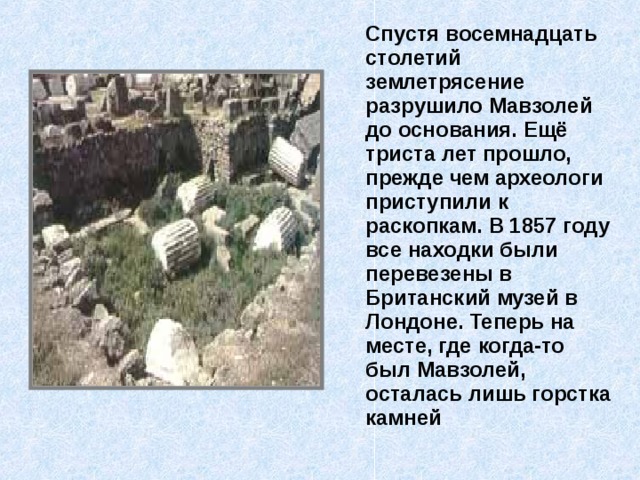  Спустя восемнадцать столетий землетрясение разрушило Мавзолей до основания. Ещё триста лет прошло, прежде чем археологи приступили к раскопкам. В 1857 году все находки были перевезены в Британский музей в Лондоне. Теперь на месте, где когда-то был Мавзолей, осталась лишь горстка камней 