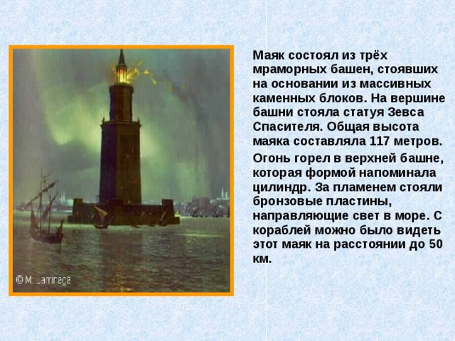  Маяк состоял из трёх мраморных башен, стоявших на основании из массивных каменных блоков. На вершине башни стояла статуя Зевса Спасителя. Общая высота маяка составляла 117 метров.  Огонь горел в верхней башне, которая формой напоминала цилиндр. За пламенем стояли бронзовые пластины, направляющие свет в море. С кораблей можно было видеть этот маяк на расстоянии до 50 км. 