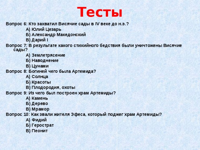Тесты Вопрос 6: Кто захватил Висячие сады в IV веке до н.э.?   А) Юлий Цезарь   Б) Александр Македонский   В) Дарий I Вопрос 7: В результате какого стихийного бедствия были уничтожены Висячие сады?   А) Землетрясение   Б) Наводнение   В) Цунами Вопрос 8: Богиней чего была Артемида?   А) Солнца   Б) Красоты   В) Плодородия, охоты Вопрос 9: Из чего был построен храм Артемиды?   А) Камень   Б) Дерево   В) Мрамор Вопрос 10: Как звали жителя Эфеса, который поджег храм Артемиды?   А) Фидий   Б) Герострат   В) Пеонит 